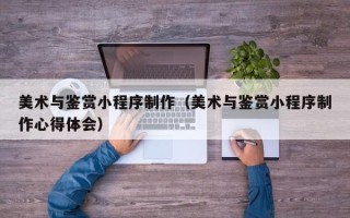 通辽美术与鉴赏小程序制作（美术与鉴赏小程序制作心得体会）