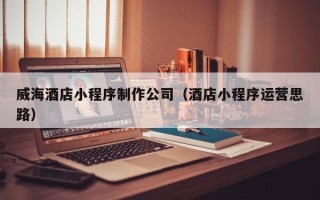 通辽威海酒店小程序制作公司（酒店小程序运营思路）