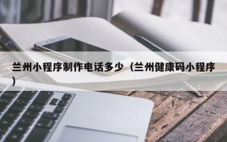 通辽兰州小程序制作电话多少（兰州健康码小程序）