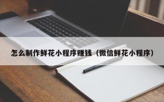 通辽怎么制作鲜花小程序赚钱（微信鲜花小程序）